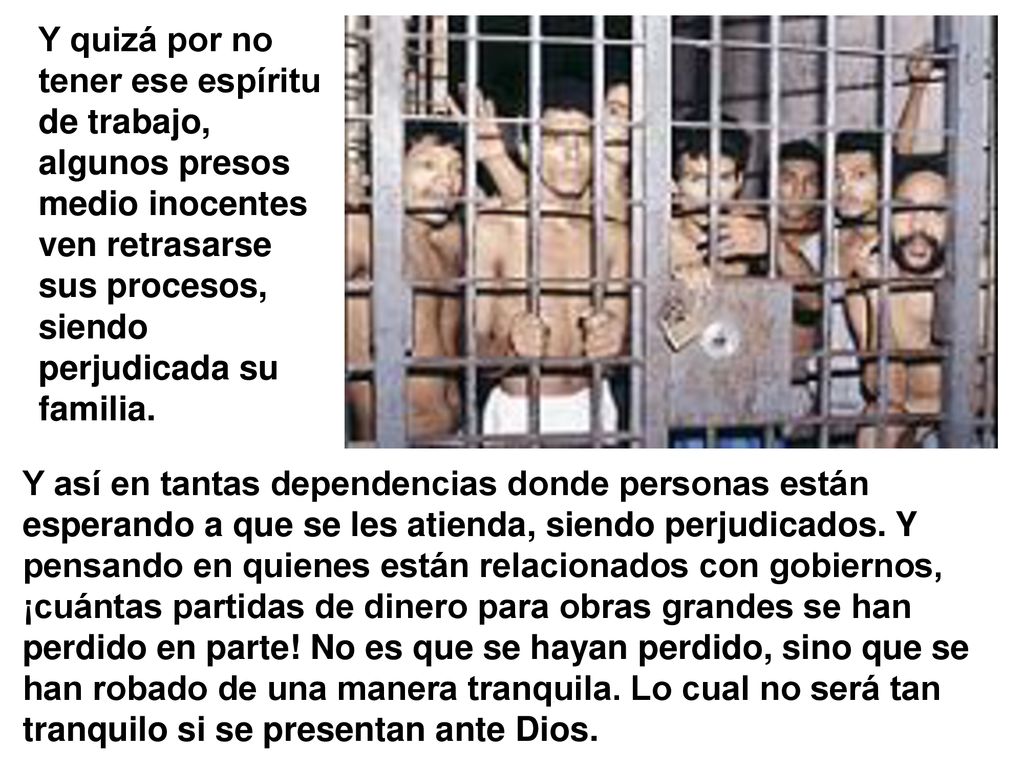 Y quizá por no tener ese espíritu de trabajo, algunos presos medio inocentes ven retrasarse sus procesos, siendo perjudicada su familia.