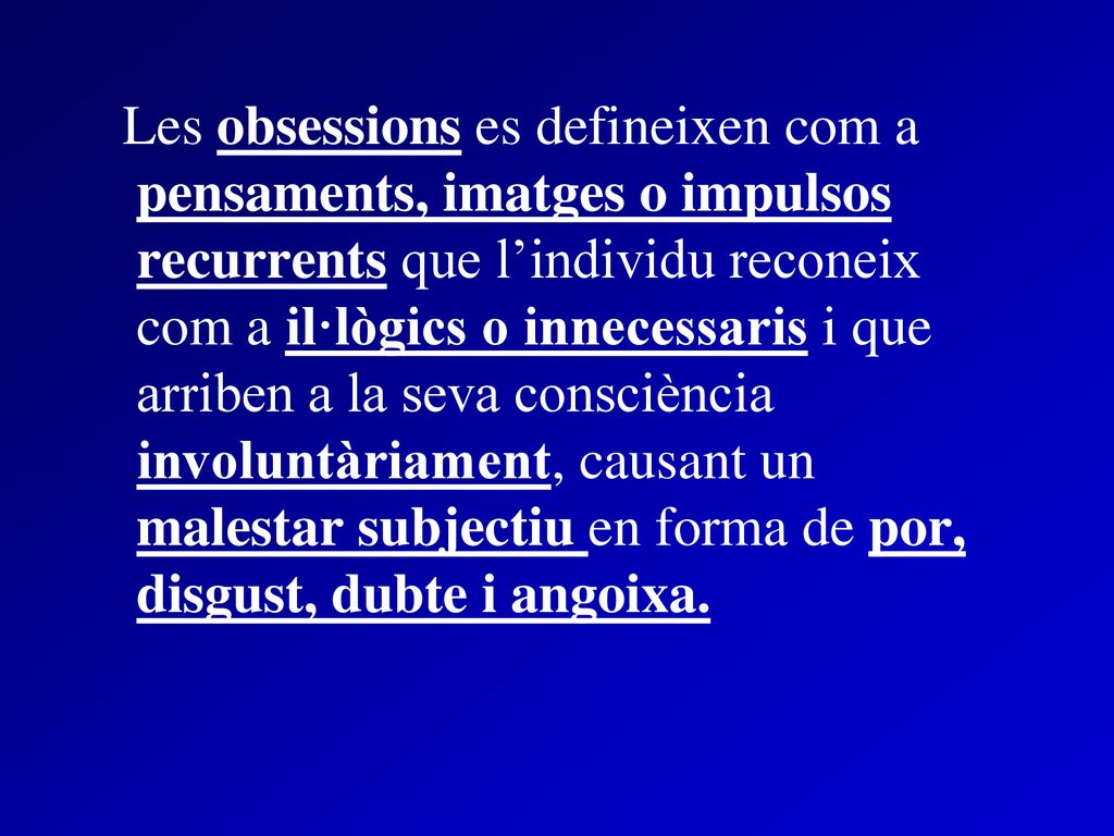 Les obsessions es defineixen com a pensaments, imatges o impulsos recurrents que l’individu reconeix com a il·lògics o innecessaris i que arriben a la seva consciència involuntàriament, causant un malestar subjectiu en forma de por, disgust, dubte i angoixa.