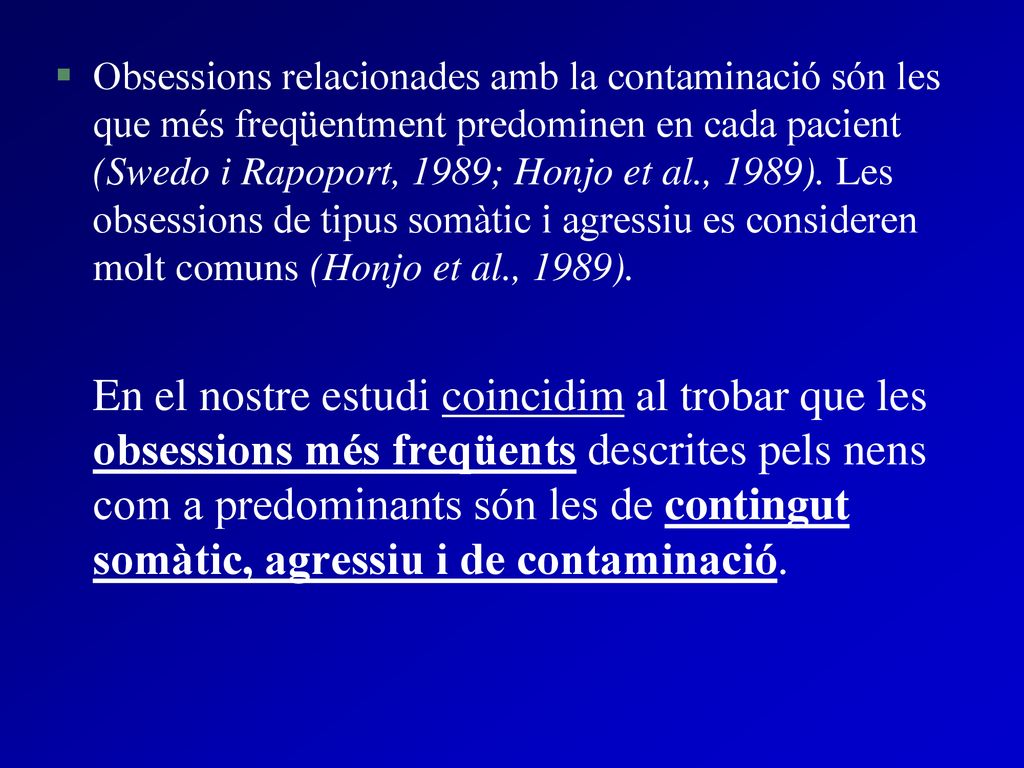 Obsessions relacionades amb la contaminació són les que més freqüentment predominen en cada pacient (Swedo i Rapoport, 1989; Honjo et al., 1989). Les obsessions de tipus somàtic i agressiu es consideren molt comuns (Honjo et al., 1989).
