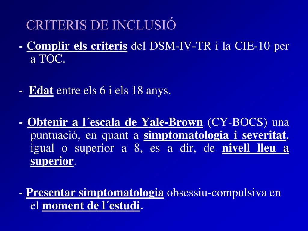 CRITERIS DE INCLUSIÓ - Complir els criteris del DSM-IV-TR i la CIE-10 per a TOC. - Edat entre els 6 i els 18 anys.