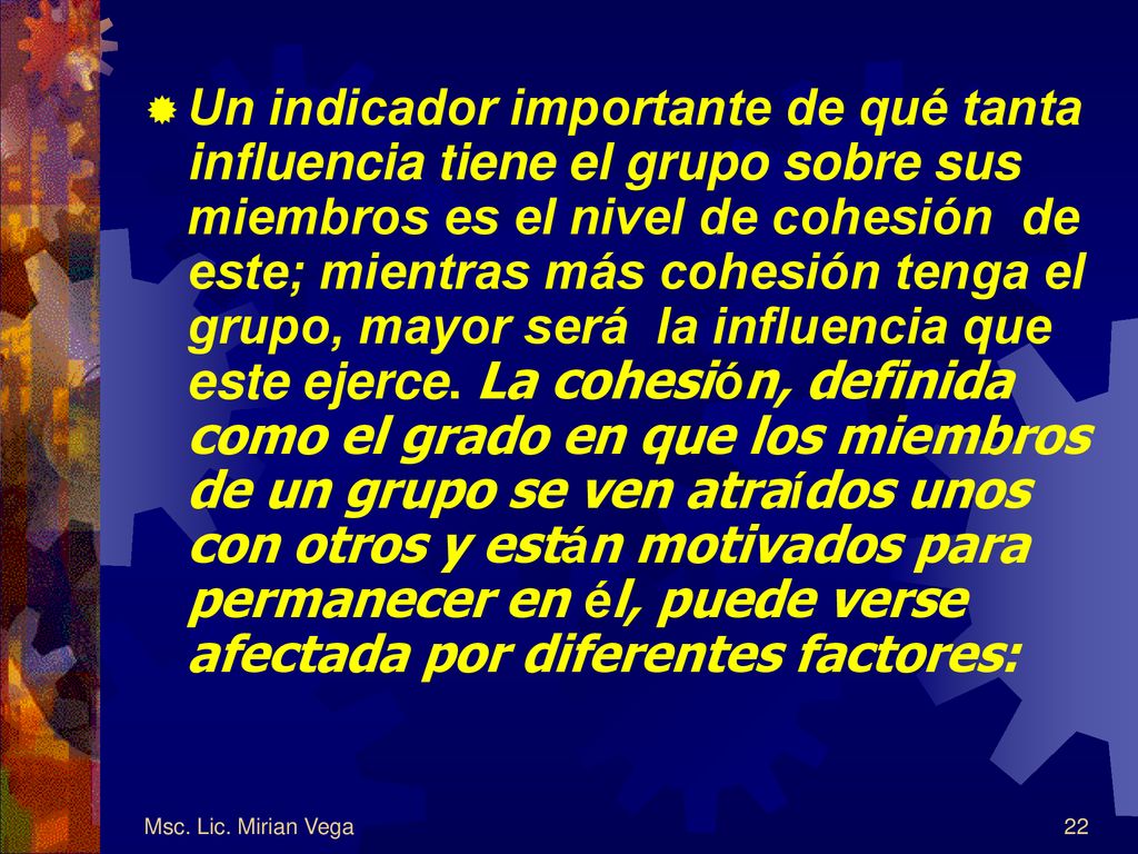Un indicador importante de qué tanta influencia tiene el grupo sobre sus miembros es el nivel de cohesión de este; mientras más cohesión tenga el grupo, mayor será la influencia que este ejerce. La cohesión, definida como el grado en que los miembros de un grupo se ven atraídos unos con otros y están motivados para permanecer en él, puede verse afectada por diferentes factores: