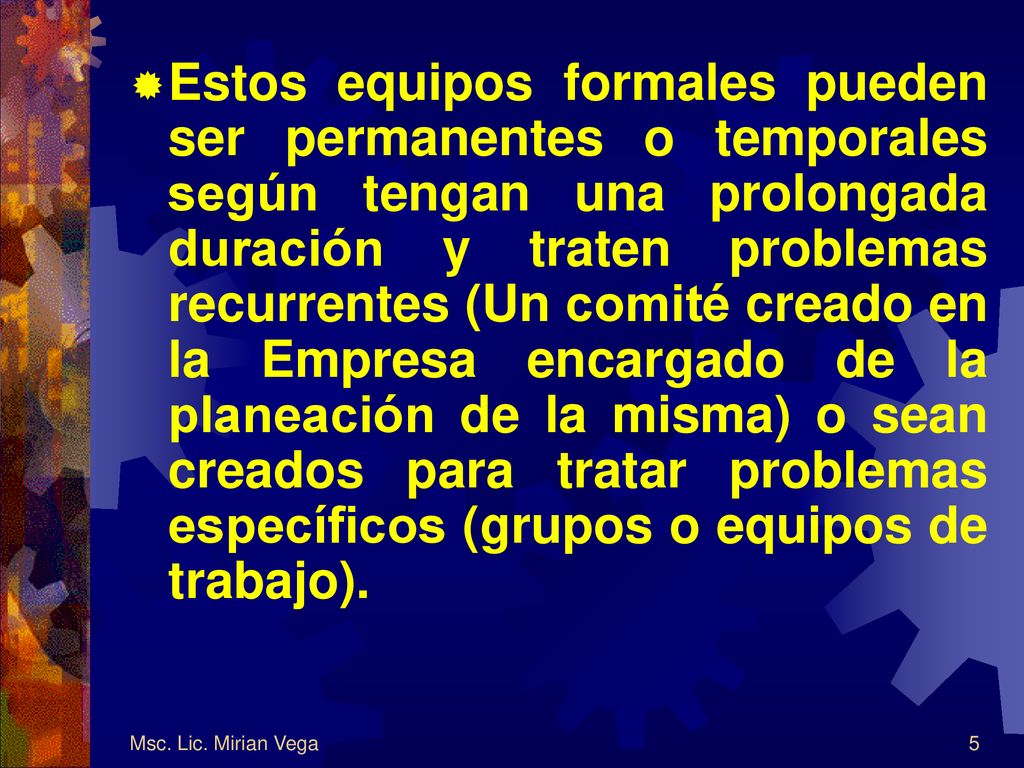 Estos equipos formales pueden ser permanentes o temporales según tengan una prolongada duración y traten problemas recurrentes (Un comité creado en la Empresa encargado de la planeación de la misma) o sean creados para tratar problemas específicos (grupos o equipos de trabajo).