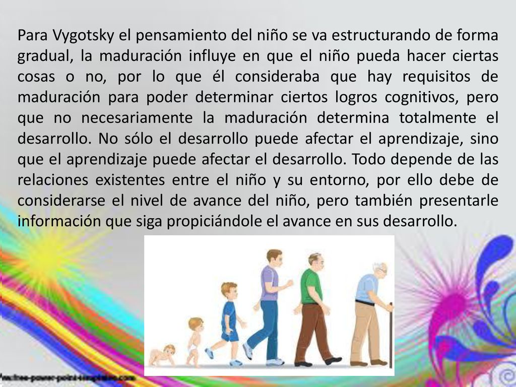 Para Vygotsky el pensamiento del niño se va estructurando de forma gradual, la maduración influye en que el niño pueda hacer ciertas cosas o no, por lo que él consideraba que hay requisitos de maduración para poder determinar ciertos logros cognitivos, pero que no necesariamente la maduración determina totalmente el desarrollo.