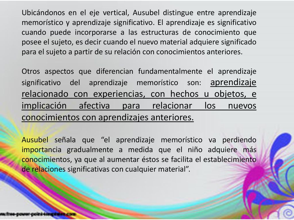 Ubicándonos en el eje vertical, Ausubel distingue entre aprendizaje memorístico y aprendizaje significativo. El aprendizaje es significativo cuando puede incorporarse a las estructuras de conocimiento que posee el sujeto, es decir cuando el nuevo material adquiere significado para el sujeto a partir de su relación con conocimientos anteriores.