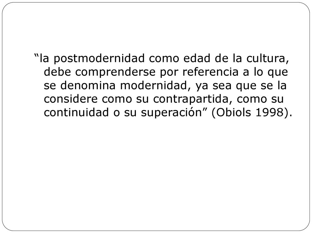 la postmodernidad como edad de la cultura, debe comprenderse por referencia a lo que se denomina modernidad, ya sea que se la considere como su contrapartida, como su continuidad o su superación (Obiols 1998).