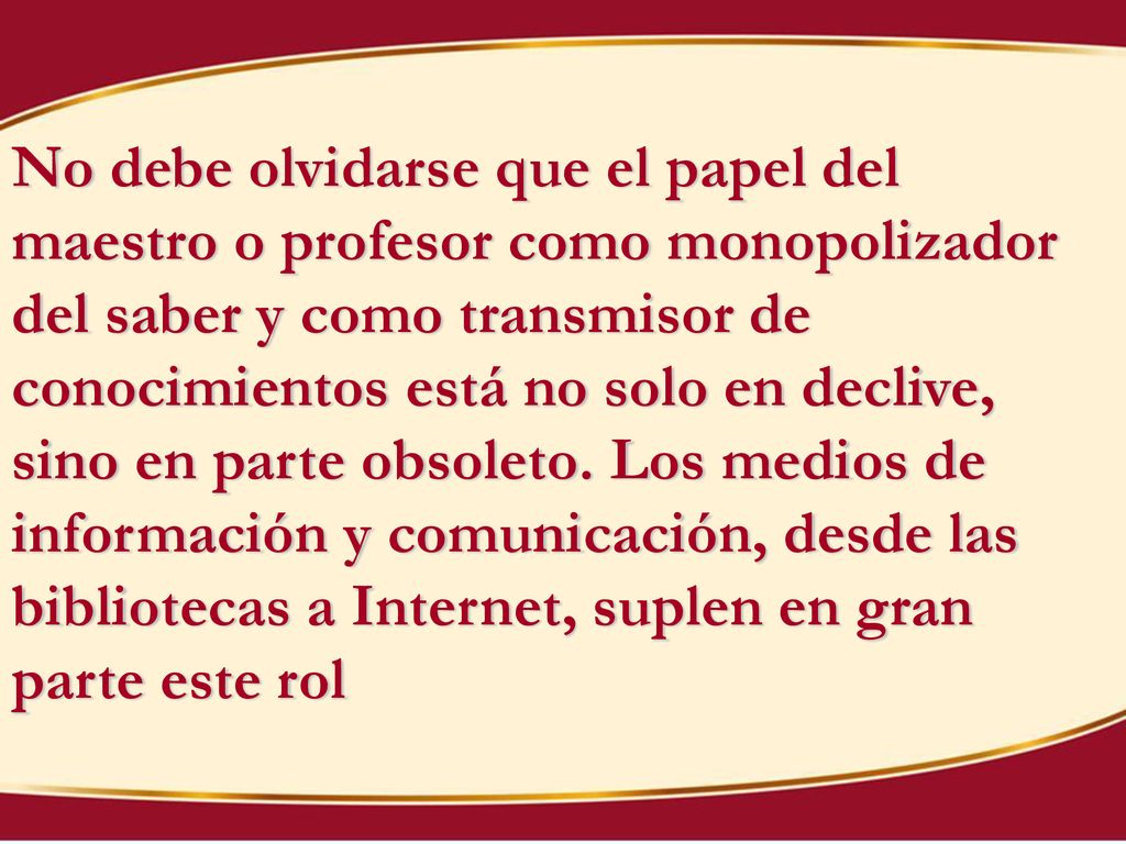 No debe olvidarse que el papel del maestro o profesor como monopolizador del saber y como transmisor de conocimientos está no solo en declive, sino en parte obsoleto.