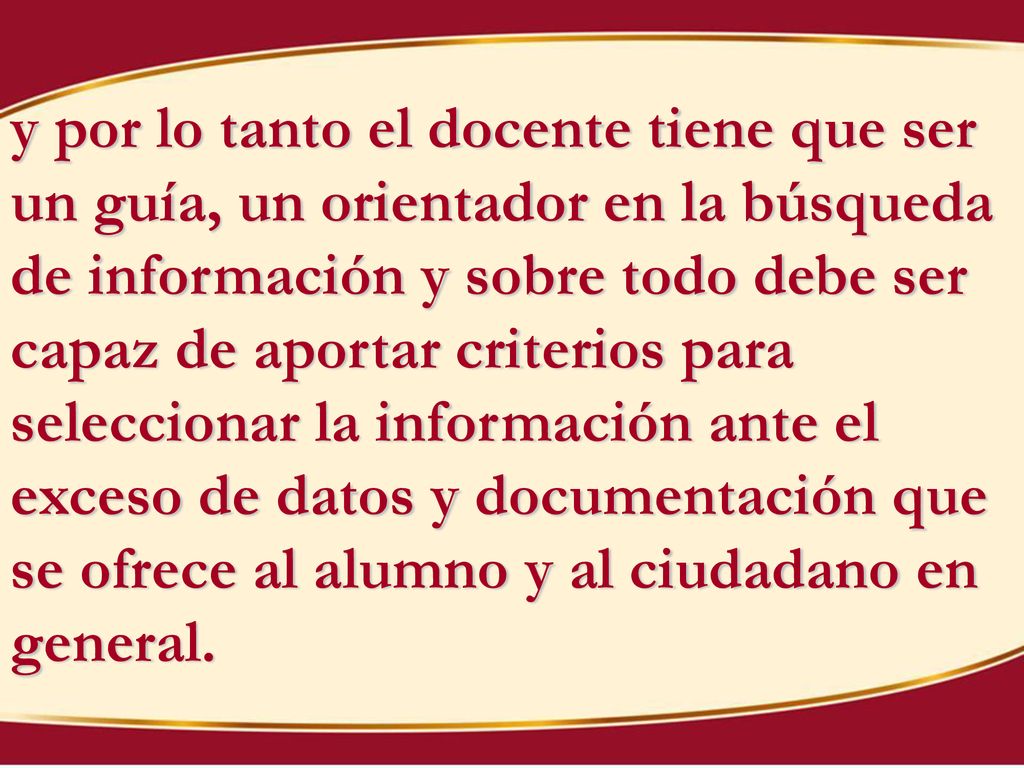y por lo tanto el docente tiene que ser un guía, un orientador en la búsqueda de información y sobre todo debe ser capaz de aportar criterios para seleccionar la información ante el exceso de datos y documentación que se ofrece al alumno y al ciudadano en general.