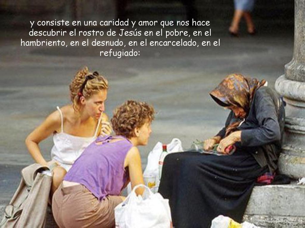 y consiste en una caridad y amor que nos hace descubrir el rostro de Jesús en el pobre, en el hambriento, en el desnudo, en el encarcelado, en el refugiado:
