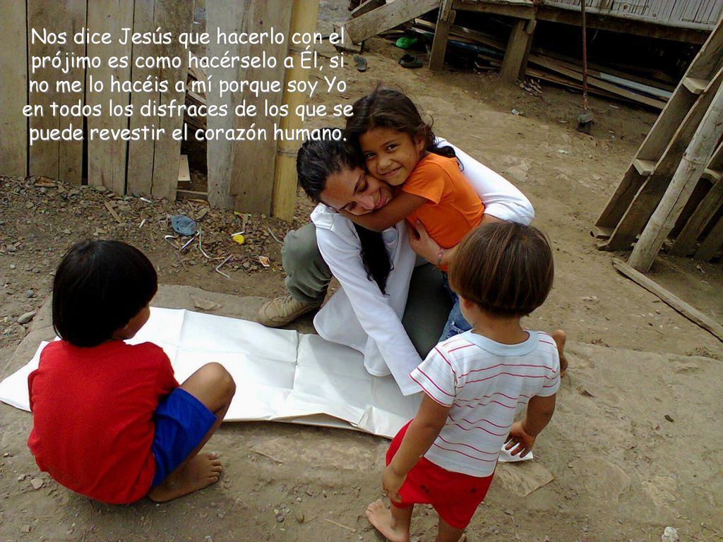 Nos dice Jesús que hacerlo con el prójimo es como hacérselo a Él, si no me lo hacéis a mí porque soy Yo en todos los disfraces de los que se puede revestir el corazón humano.