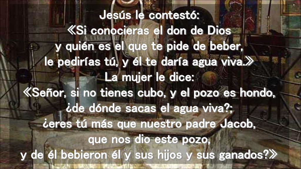 Jesús le contestó: «Si conocieras el don de Dios y quién es el que te pide de beber, le pedirías tú, y él te daría agua viva.» La mujer le dice: «Señor, si no tienes cubo, y el pozo es hondo, ¿de dónde sacas el agua viva ; ¿eres tú más que nuestro padre Jacob, que nos dio este pozo, y de él bebieron él y sus hijos y sus ganados »