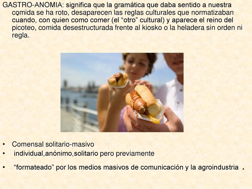 GASTRO-ANOMIA: significa que la gramática que daba sentido a nuestra comida se ha roto, desaparecen las reglas culturales que normatizaban cuando, con quien como comer (el otro cultural) y aparece el reino del picoteo, comida desestructurada frente al kiosko o la heladera sin orden ni regla.