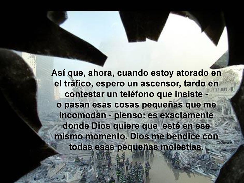 Así que, ahora, cuando estoy atorado en el tráfico, espero un ascensor, tardo en contestar un teléfono que insiste - o pasan esas cosas pequeñas que me incomodan - pienso: es exactamente donde Dios quiere que esté en ese mismo momento.