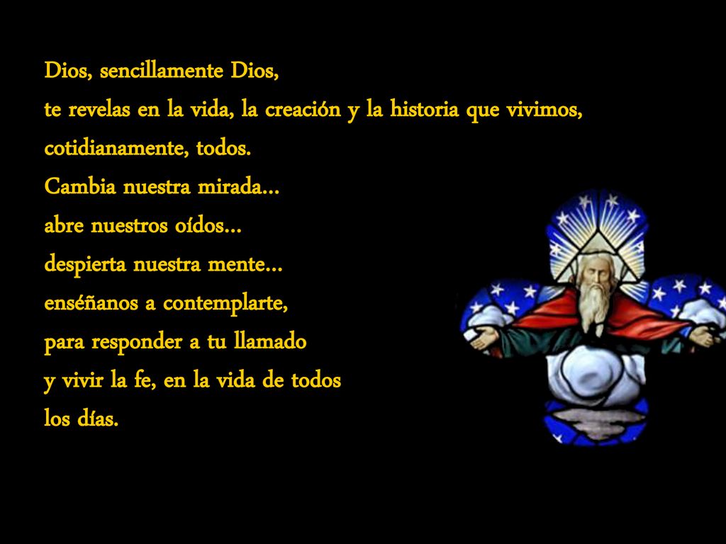 Dios, sencillamente Dios, te revelas en la vida, la creación y la historia que vivimos, cotidianamente, todos. Cambia nuestra mirada… abre nuestros oídos… despierta nuestra mente… enséñanos a contemplarte, para responder a tu llamado y vivir la fe, en la vida de todos