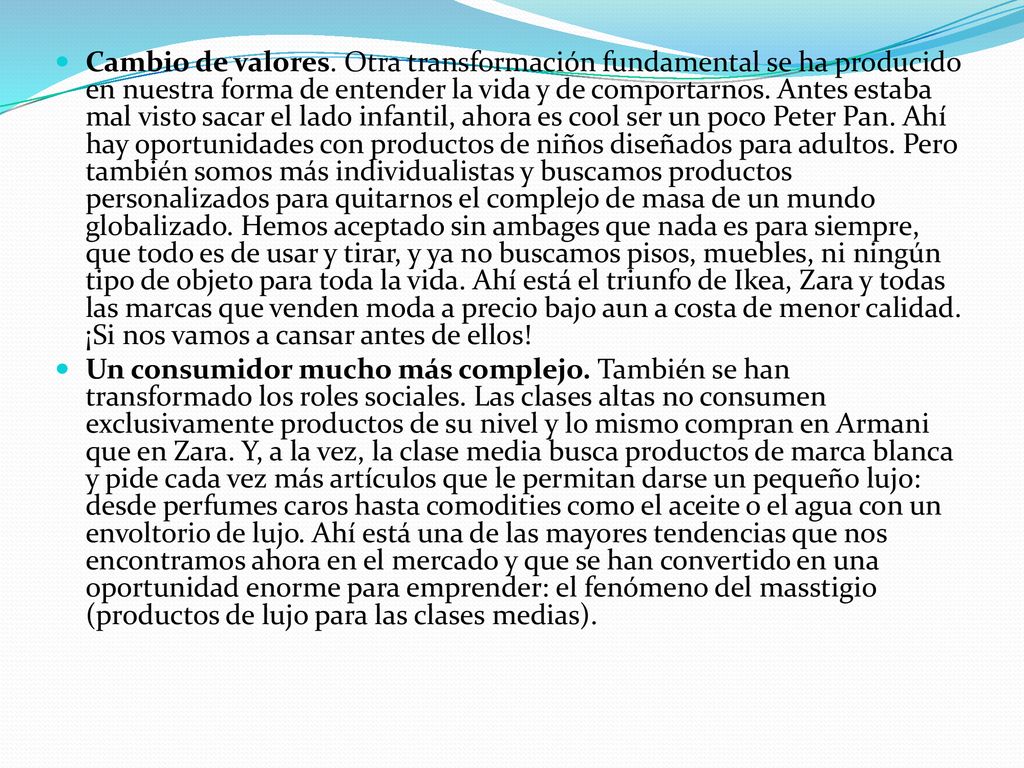 Cambio de valores. Otra transformación fundamental se ha producido en nuestra forma de entender la vida y de comportarnos. Antes estaba mal visto sacar el lado infantil, ahora es cool ser un poco Peter Pan. Ahí hay oportunidades con productos de niños diseñados para adultos. Pero también somos más individualistas y buscamos productos personalizados para quitarnos el complejo de masa de un mundo globalizado. Hemos aceptado sin ambages que nada es para siempre, que todo es de usar y tirar, y ya no buscamos pisos, muebles, ni ningún tipo de objeto para toda la vida. Ahí está el triunfo de Ikea, Zara y todas las marcas que venden moda a precio bajo aun a costa de menor calidad. ¡Si nos vamos a cansar antes de ellos!