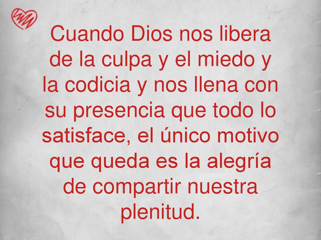 Cuando Dios nos libera de la culpa y el miedo y la codicia y nos llena con su presencia que todo lo satisface, el único motivo que queda es la alegría de compartir nuestra plenitud.