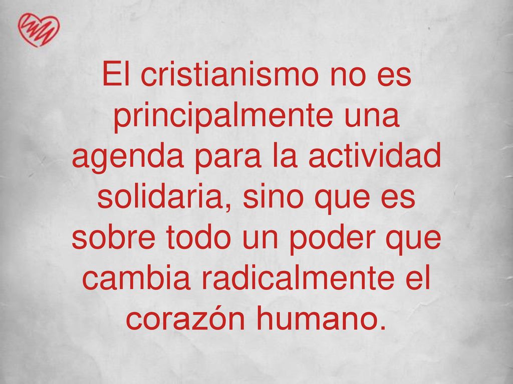 El cristianismo no es principalmente una agenda para la actividad solidaria, sino que es sobre todo un poder que cambia radicalmente el corazón humano.