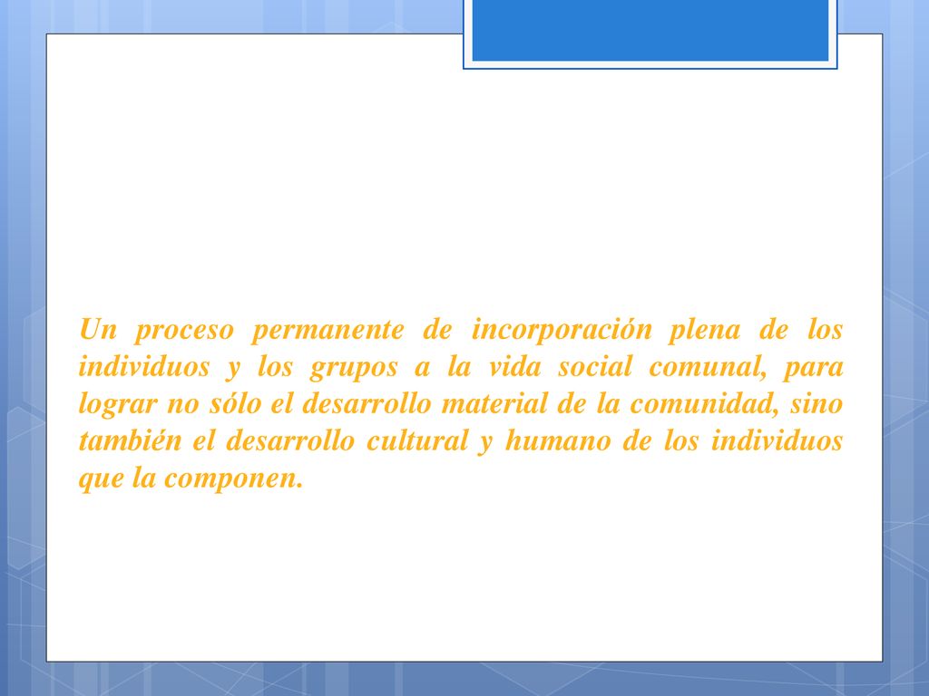 Un proceso permanente de incorporación plena de los individuos y los grupos a la vida social comunal, para lograr no sólo el desarrollo material de la comunidad, sino también el desarrollo cultural y humano de los individuos que la componen.