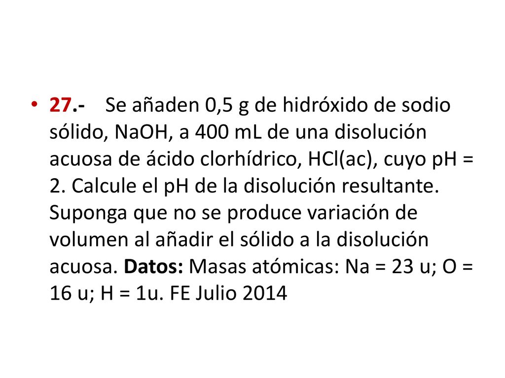 27.- Se añaden 0,5 g de hidróxido de sodio sólido, NaOH, a 400 mL de una disolución acuosa de ácido clorhídrico, HCl(ac), cuyo pH = 2.