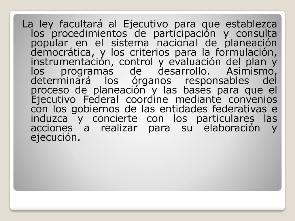 La ley facultará al Ejecutivo para que establezca los procedimientos de participación y consulta popular en el sistema nacional de planeación democrática, y los criterios para la formulación, instrumentación, control y evaluación del plan y los programas de desarrollo.