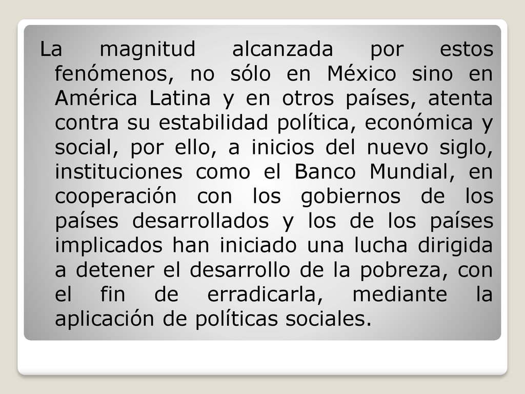 La magnitud alcanzada por estos fenómenos, no sólo en México sino en América Latina y en otros países, atenta contra su estabilidad política, económica y social, por ello, a inicios del nuevo siglo, instituciones como el Banco Mundial, en cooperación con los gobiernos de los países desarrollados y los de los países implicados han iniciado una lucha dirigida a detener el desarrollo de la pobreza, con el fin de erradicarla, mediante la aplicación de políticas sociales.