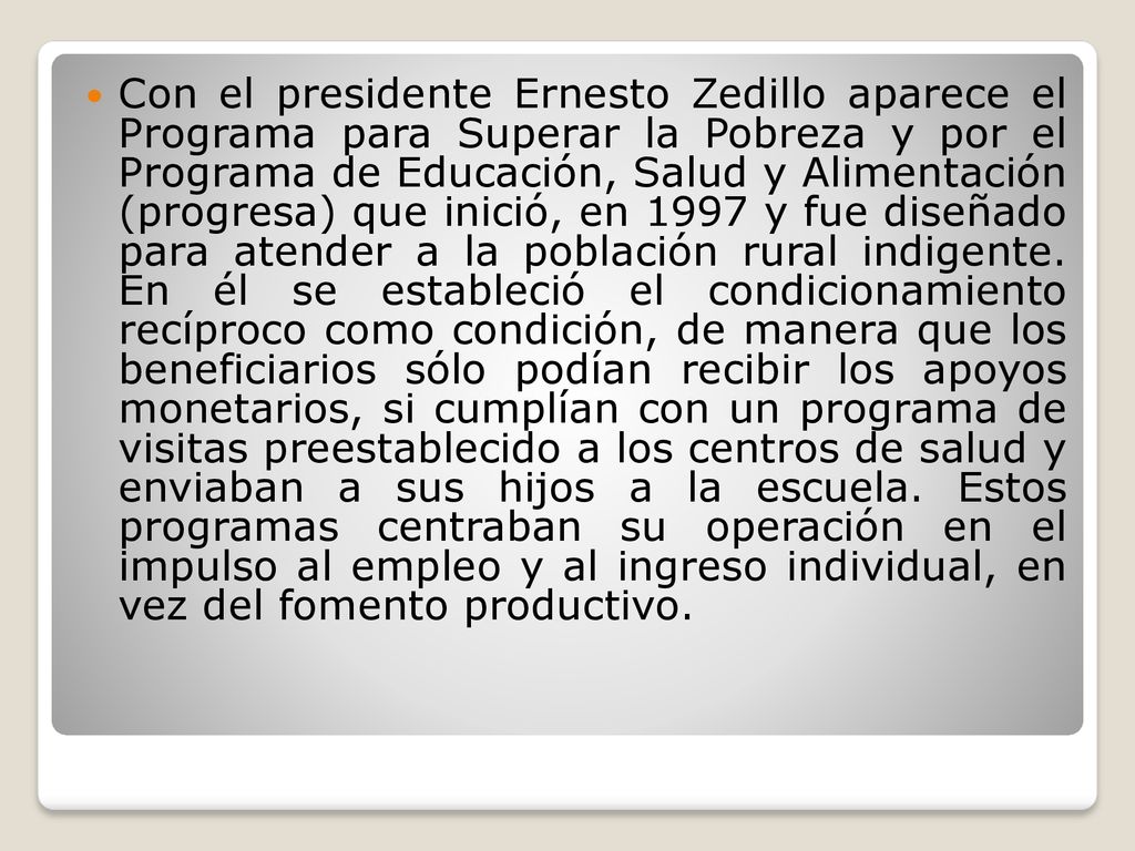 Con el presidente Ernesto Zedillo aparece el Programa para Superar la Pobreza y por el Programa de Educación, Salud y Alimentación (progresa) que inició, en 1997 y fue diseñado para atender a la población rural indigente.