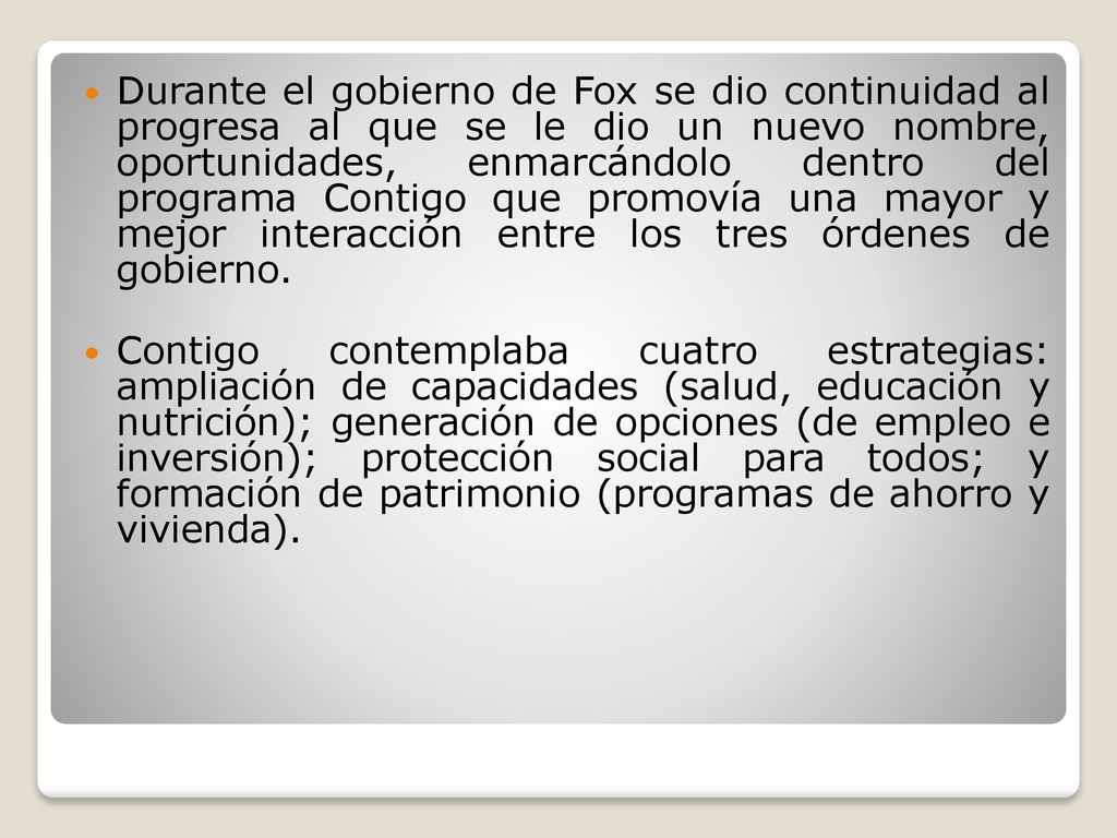 Durante el gobierno de Fox se dio continuidad al progresa al que se le dio un nuevo nombre, oportunidades, enmarcándolo dentro del programa Contigo que promovía una mayor y mejor interacción entre los tres órdenes de gobierno.