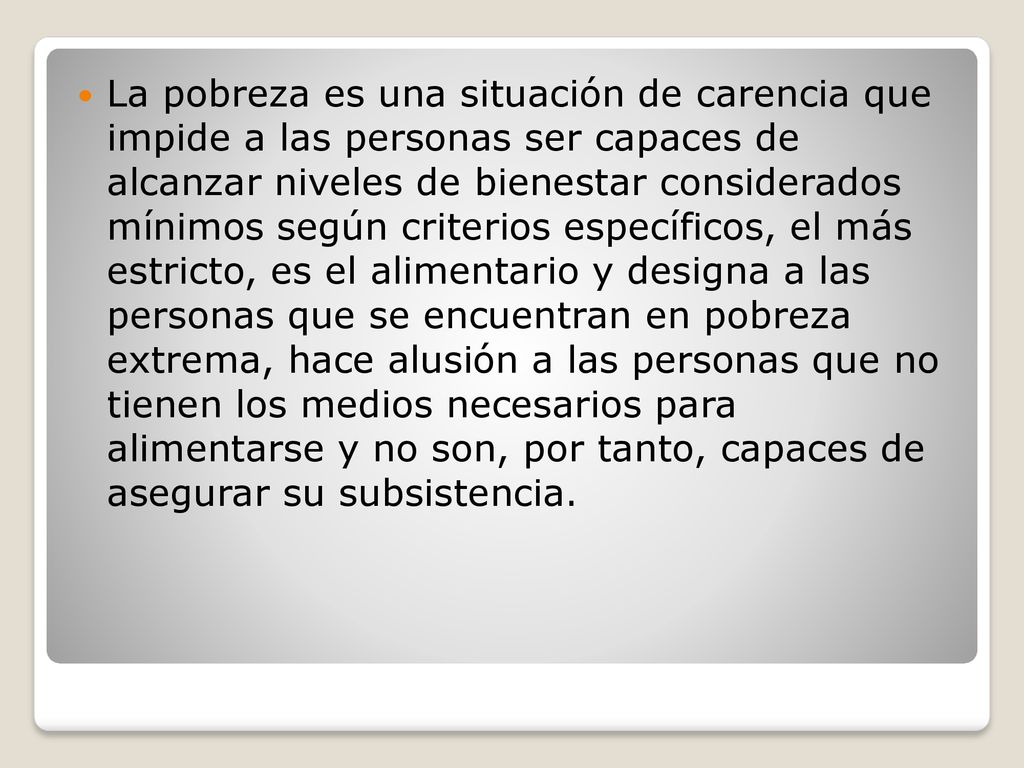 La pobreza es una situación de carencia que impide a las personas ser capaces de alcanzar niveles de bienestar considerados mínimos según criterios específicos, el más estricto, es el alimentario y designa a las personas que se encuentran en pobreza extrema, hace alusión a las personas que no tienen los medios necesarios para alimentarse y no son, por tanto, capaces de asegurar su subsistencia.