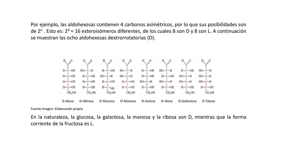Por ejemplo, las aldohexosas contienen 4 carbonos asimétricos, por lo que sus posibilidades son de 2n . Esto es: 24 = 16 esteroisómeros diferentes, de los cuales 8 son D y 8 son L. A continuación se muestran las ocho aldohexosas dextrorrotatorias (D).