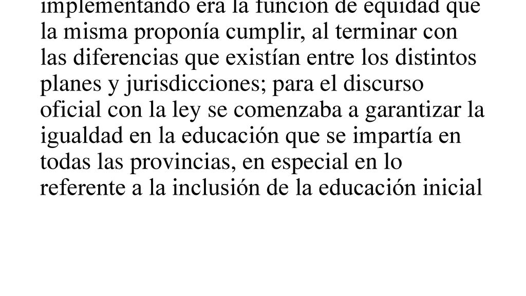 Para el Ministerio de Educación, durante la gestión de signo justicialista, (de acuerdo a sus publicaciones), lo principal de la Ley Federal de Educación que estaba implementando era la función de equidad que la misma proponía cumplir, al terminar con las diferencias que existían entre los distintos planes y jurisdicciones; para el discurso oficial con la ley se comenzaba a garantizar la igualdad en la educación que se impartía en todas las provincias, en especial en lo referente a la inclusión de la educación inicial