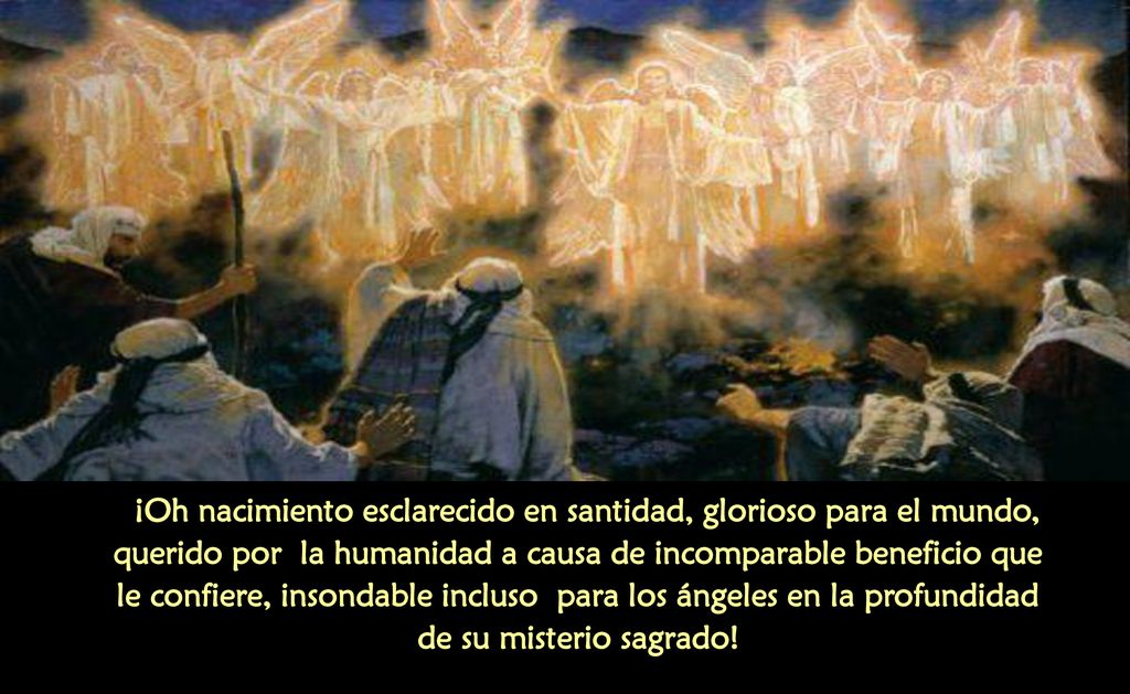 ¡Oh nacimiento esclarecido en santidad, glorioso para el mundo, querido por la humanidad a causa de incomparable beneficio que le confiere, insondable incluso para los ángeles en la profundidad de su misterio sagrado!