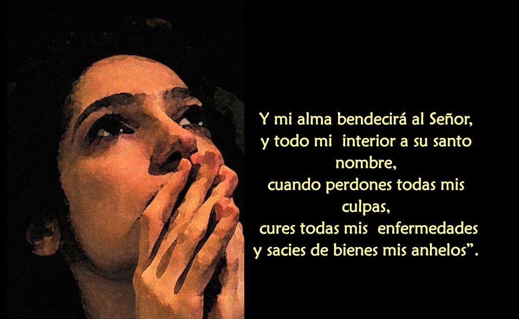 Y mi alma bendecirá al Señor, y todo mi interior a su santo nombre, cuando perdones todas mis culpas, cures todas mis enfermedades y sacies de bienes mis anhelos .