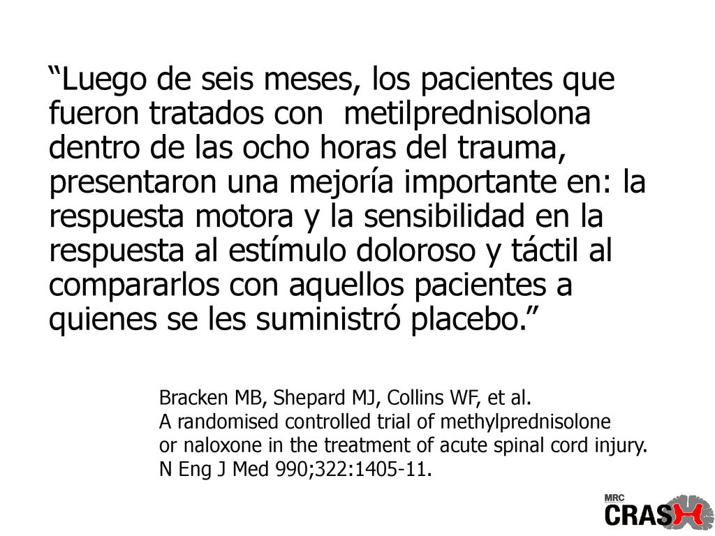 Luego de seis meses, los pacientes que fueron tratados con metilprednisolona dentro de las ocho horas del trauma, presentaron una mejoría importante en: la respuesta motora y la sensibilidad en la respuesta al estímulo doloroso y táctil al compararlos con aquellos pacientes a quienes se les suministró placebo.