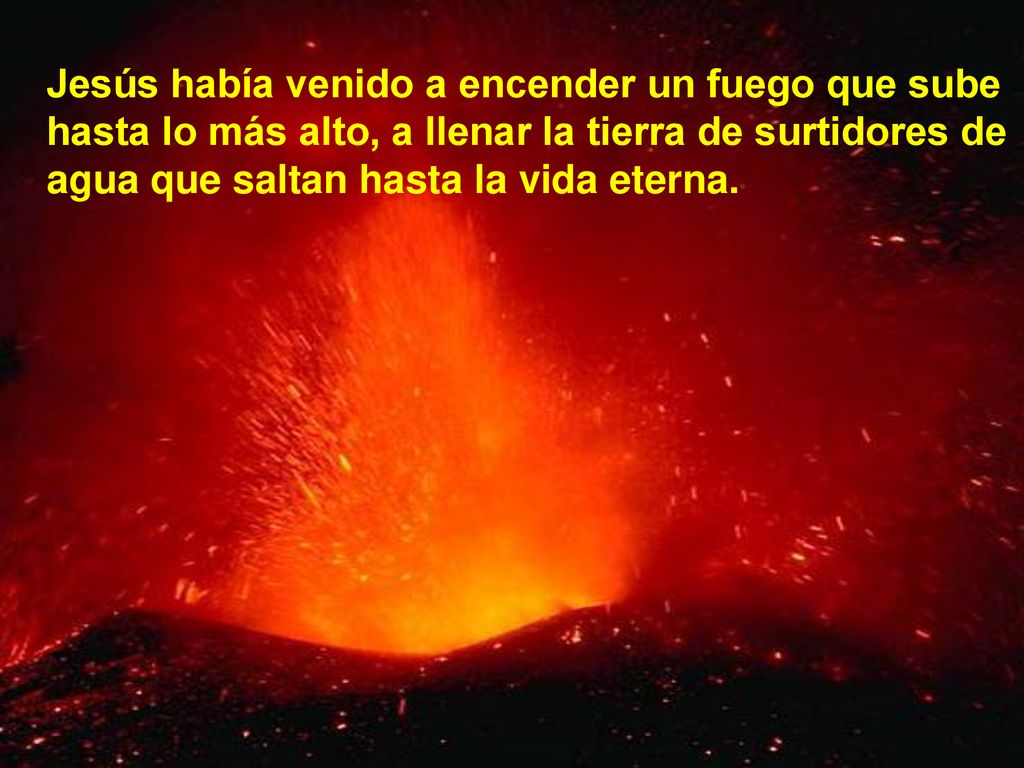 Jesús había venido a encender un fuego que sube hasta lo más alto, a llenar la tierra de surtidores de agua que saltan hasta la vida eterna.