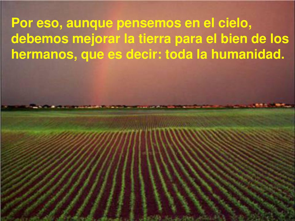 Por eso, aunque pensemos en el cielo, debemos mejorar la tierra para el bien de los hermanos, que es decir: toda la humanidad.