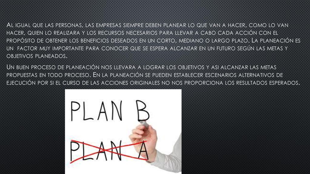 Al igual que las personas, las empresas siempre deben planear lo que van a hacer, como lo van hacer, quien lo realizara y los recursos necesarios para llevar a cabo cada acción con el propósito de obtener los beneficios deseados en un corto, mediano o largo plazo.