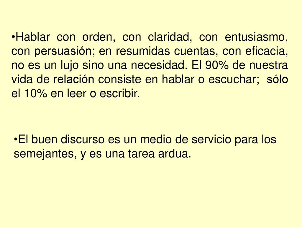 Hablar con orden, con claridad, con entusiasmo, con persuasión; en resumidas cuentas, con eficacia, no es un lujo sino una necesidad. El 90% de nuestra vida de relación consiste en hablar o escuchar; sólo el 10% en leer o escribir.
