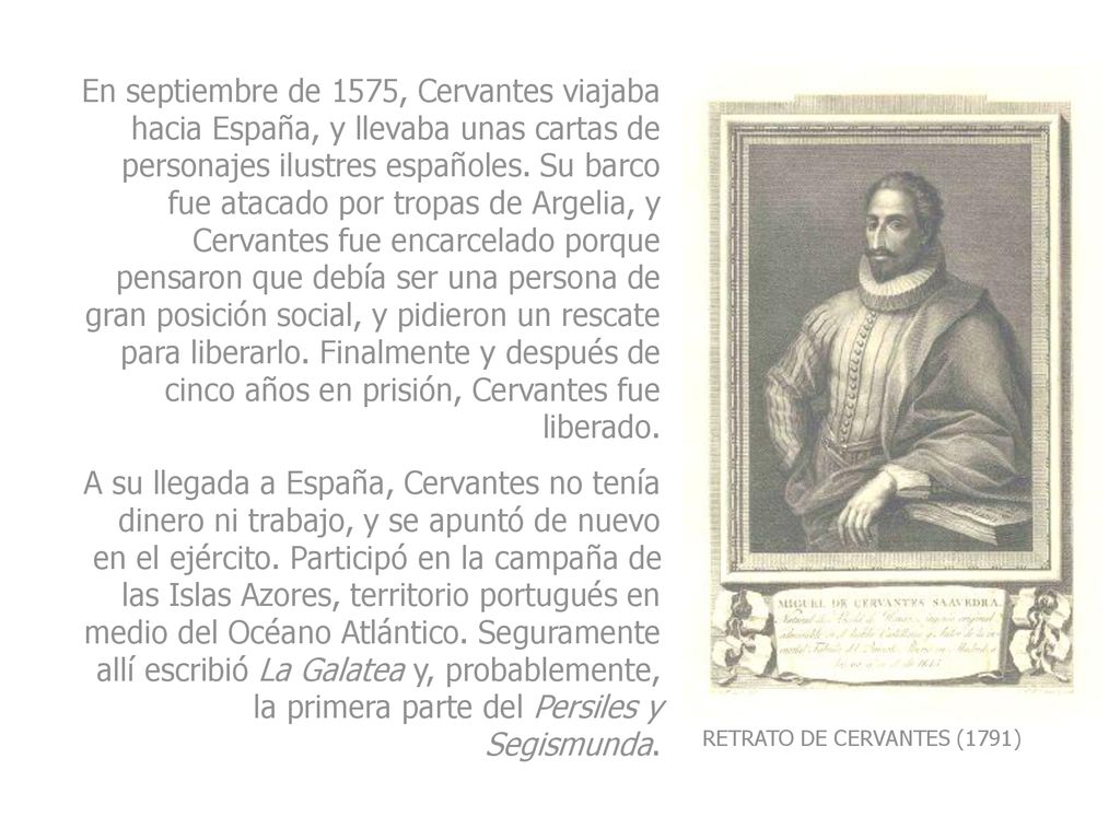 En septiembre de 1575, Cervantes viajaba hacia España, y llevaba unas cartas de personajes ilustres españoles. Su barco fue atacado por tropas de Argelia, y Cervantes fue encarcelado porque pensaron que debía ser una persona de gran posición social, y pidieron un rescate para liberarlo. Finalmente y después de cinco años en prisión, Cervantes fue liberado.