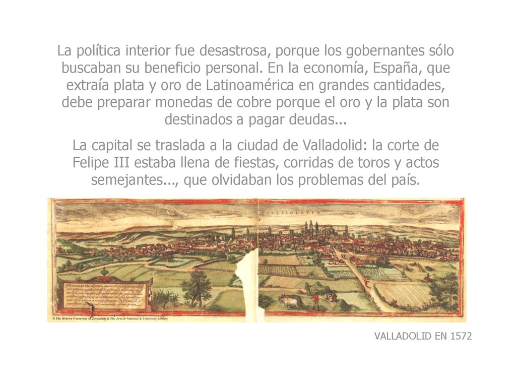 La política interior fue desastrosa, porque los gobernantes sólo buscaban su beneficio personal. En la economía, España, que extraía plata y oro de Latinoamérica en grandes cantidades, debe preparar monedas de cobre porque el oro y la plata son destinados a pagar deudas...