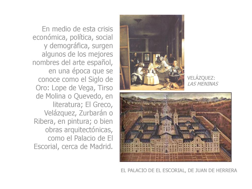 En medio de esta crisis económica, política, social y demográfica, surgen algunos de los mejores nombres del arte español, en una época que se conoce como el Siglo de Oro: Lope de Vega, Tirso de Molina o Quevedo, en literatura; El Greco, Velázquez, Zurbarán o Ribera, en pintura; o bien obras arquitectónicas, como el Palacio de El Escorial, cerca de Madrid.