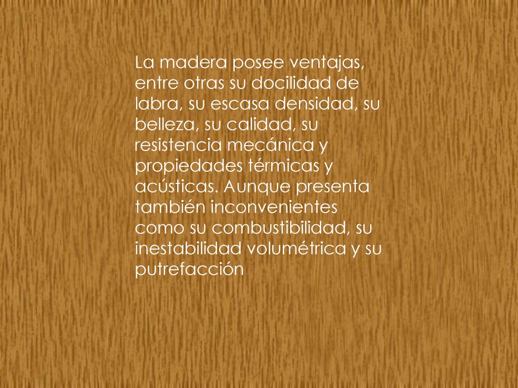 La madera posee ventajas, entre otras su docilidad de labra, su escasa densidad, su belleza, su calidad, su resistencia mecánica y propiedades térmicas y acústicas.