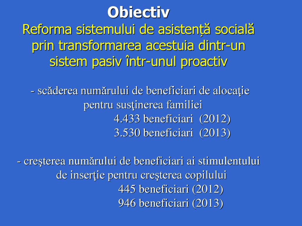Obiectiv Reforma sistemului de asistență socială prin transformarea acestuia dintr-un sistem pasiv într-unul proactiv - scăderea numărului de beneficiari de alocaţie pentru susţinerea familiei beneficiari (2012) beneficiari (2013) - creşterea numărului de beneficiari ai stimulentului de inserţie pentru creşterea copilului 445 beneficiari (2012) 946 beneficiari (2013)