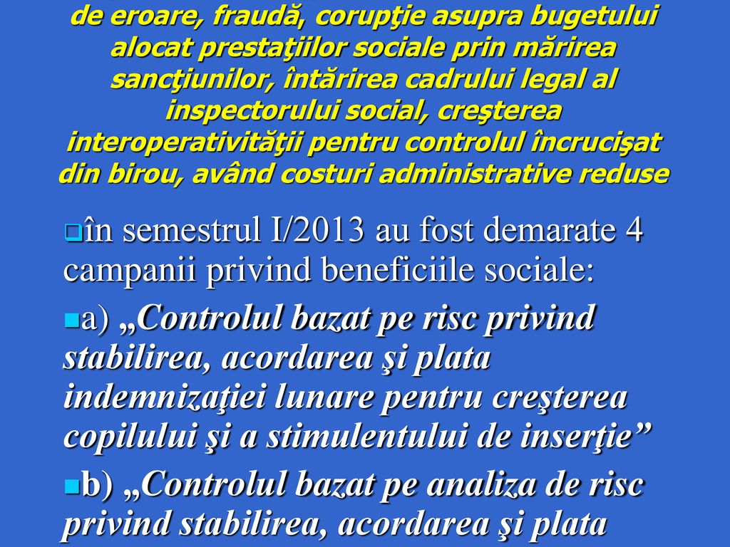 Obiectiv Creşterea capacităţii de detectare a riscurilor de eroare, fraudă, corupţie asupra bugetului alocat prestaţiilor sociale prin mărirea sancţiunilor, întărirea cadrului legal al inspectorului social, creşterea interoperativităţii pentru controlul încrucişat din birou, având costuri administrative reduse
