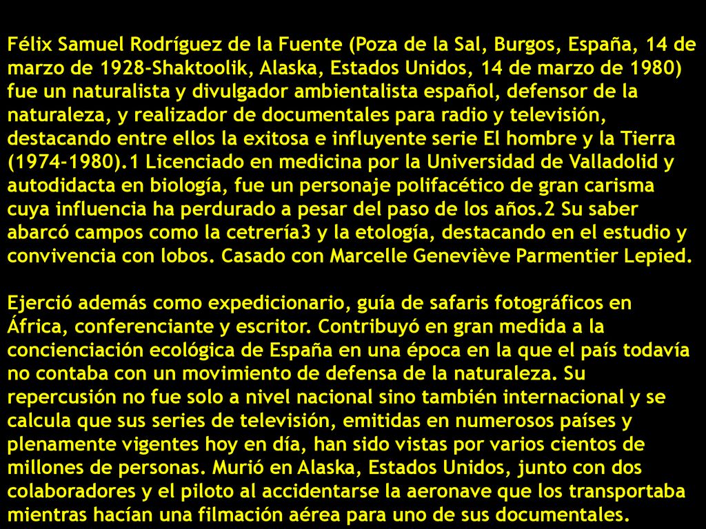 Félix Samuel Rodríguez de la Fuente (Poza de la Sal, Burgos, España, 14 de marzo de 1928-Shaktoolik, Alaska, Estados Unidos, 14 de marzo de 1980) fue un naturalista y divulgador ambientalista español, defensor de la naturaleza, y realizador de documentales para radio y televisión, destacando entre ellos la exitosa e influyente serie El hombre y la Tierra ( ).1​ Licenciado en medicina por la Universidad de Valladolid y autodidacta en biología, fue un personaje polifacético de gran carisma cuya influencia ha perdurado a pesar del paso de los años.2​ Su saber abarcó campos como la cetrería3​ y la etología, destacando en el estudio y convivencia con lobos. Casado con Marcelle Geneviève Parmentier Lepied.