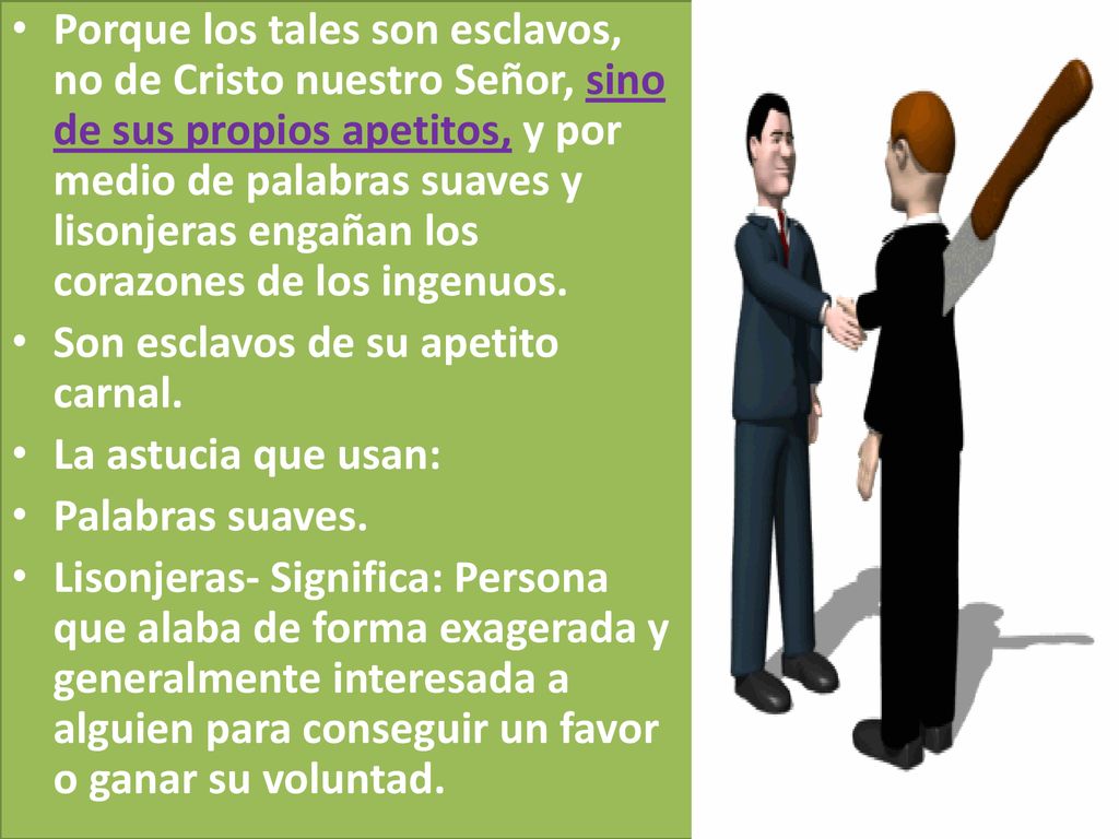 Porque los tales son esclavos, no de Cristo nuestro Señor, sino de sus propios apetitos, y por medio de palabras suaves y lisonjeras engañan los corazones de los ingenuos.