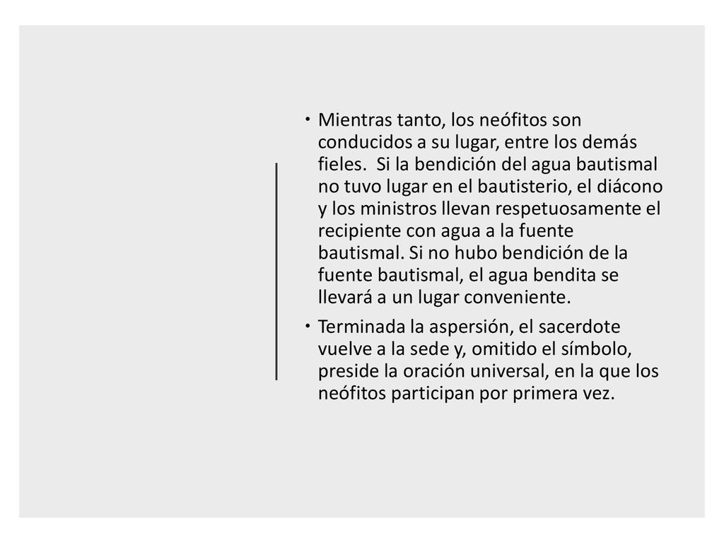 Mientras tanto, los neófitos son conducidos a su lugar, entre los demás fieles. Si la bendición del agua bautismal no tuvo lugar en el bautisterio, el diácono y los ministros llevan respetuosamente el recipiente con agua a la fuente bautismal. Si no hubo bendición de la fuente bautismal, el agua bendita se llevará a un lugar conveniente.
