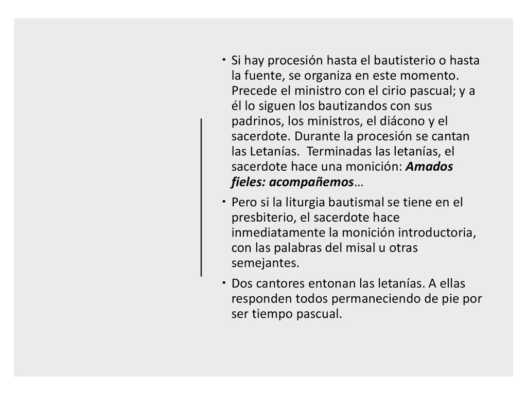 Si hay procesión hasta el bautisterio o hasta la fuente, se organiza en este momento. Precede el ministro con el cirio pascual; y a él lo siguen los bautizandos con sus padrinos, los ministros, el diácono y el sacerdote. Durante la procesión se cantan las Letanías. Terminadas las letanías, el sacerdote hace una monición: Amados fieles: acompañemos…