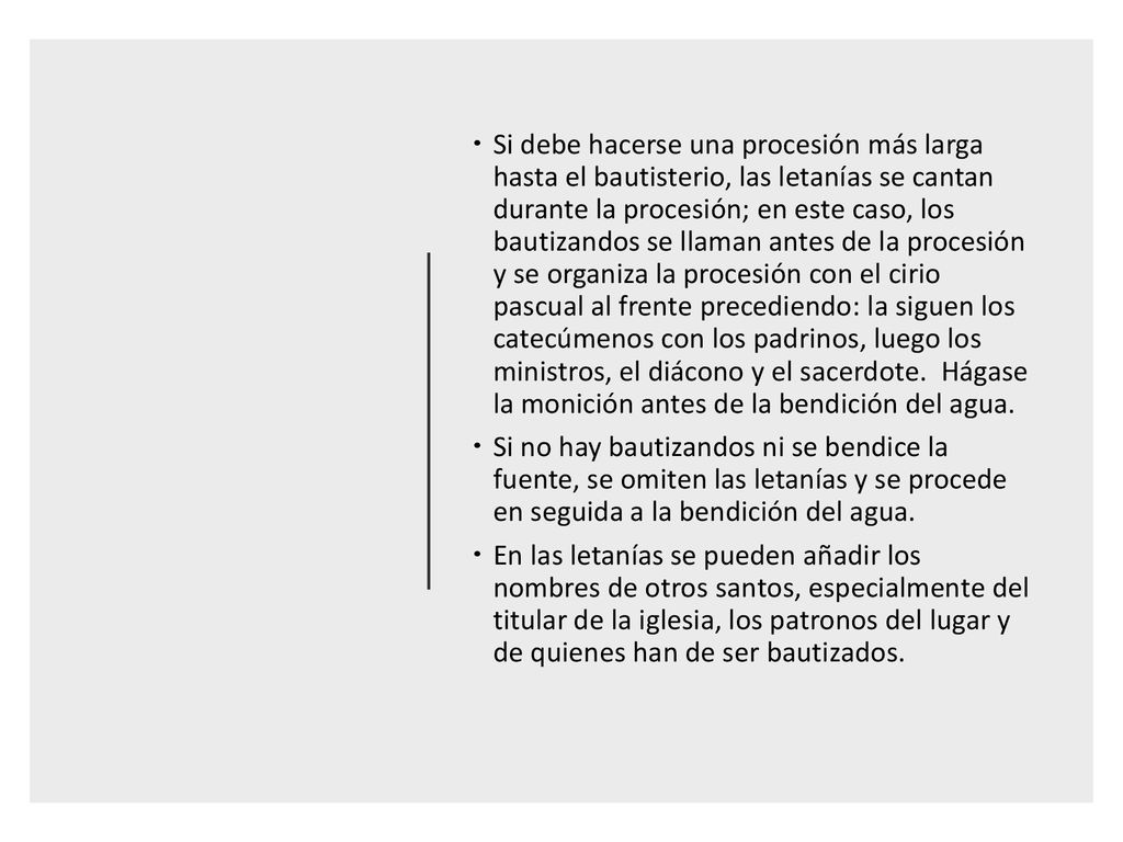 Si debe hacerse una procesión más larga hasta el bautisterio, las letanías se cantan durante la procesión; en este caso, los bautizandos se llaman antes de la procesión y se organiza la procesión con el cirio pascual al frente precediendo: la siguen los catecúmenos con los padrinos, luego los ministros, el diácono y el sacerdote. Hágase la monición antes de la bendición del agua.