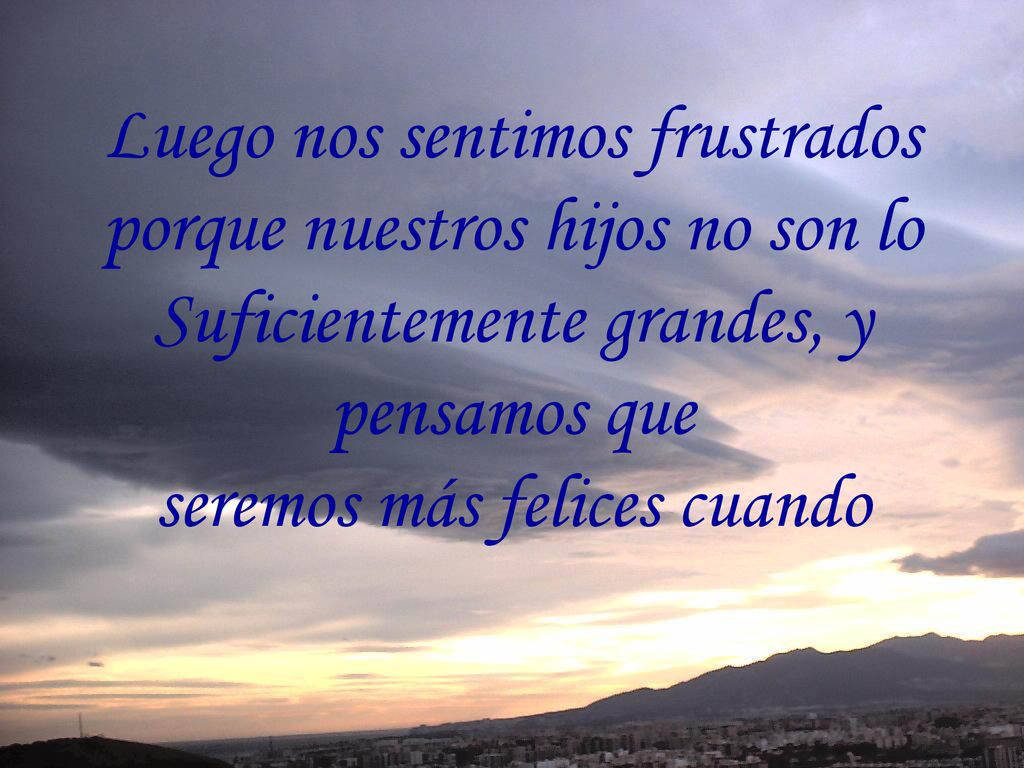Luego nos sentimos frustrados porque nuestros hijos no son lo Suficientemente grandes, y pensamos que seremos más felices cuando