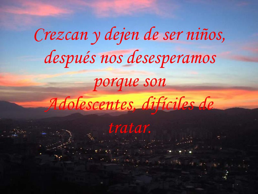 Crezcan y dejen de ser niños, después nos desesperamos porque son Adolescentes, difíciles de tratar.