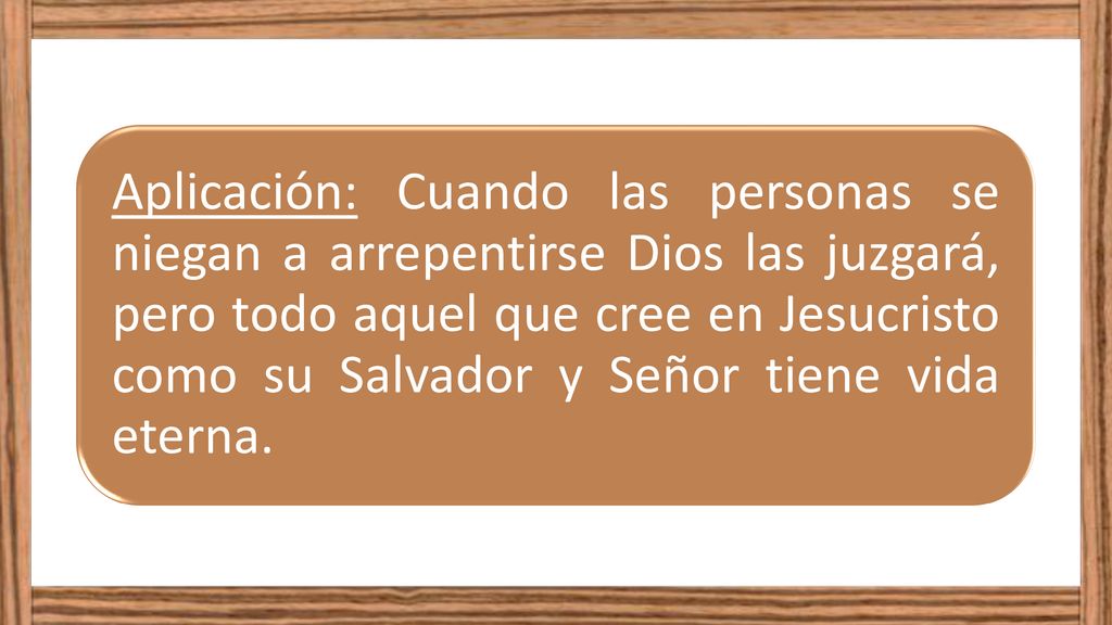 Aplicación: Cuando las personas se niegan a arrepentirse Dios las juzgará, pero todo aquel que cree en Jesucristo como su Salvador y Señor tiene vida eterna.